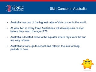 • Australia has one of the highest rates of skin cancer in the world.
• At least two in every three Australians will develop skin cancer
before they reach the age of 70.
• Australia is located close to the equator where rays from the sun
are very intense.
• Australians work, go to school and relax in the sun for long
periods of time.
Skin Cancer in Australia
 