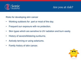 Risks for developing skin cancer
• Working outdoors for part or most of the day.
• Frequent sun exposure with no protection.
• Skin types which are sensitive to UV radiation and burn easily.
• History of severe/blistering sunburns.
• Actively tanning or using solariums.
• Family history of skin cancer.
Are you at risk?
 