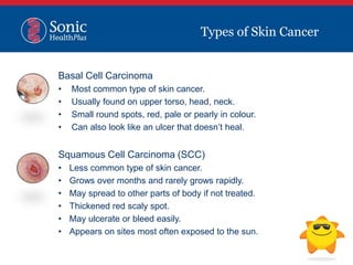 Basal Cell Carcinoma
• Most common type of skin cancer.
• Usually found on upper torso, head, neck.
• Small round spots, red, pale or pearly in colour.
• Can also look like an ulcer that doesn’t heal.
Squamous Cell Carcinoma (SCC)
• Less common type of skin cancer.
• Grows over months and rarely grows rapidly.
• May spread to other parts of body if not treated.
• Thickened red scaly spot.
• May ulcerate or bleed easily.
• Appears on sites most often exposed to the sun.
Types of Skin Cancer
 