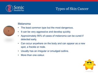 Types of Skin Cancer
Melanoma
• The least common type but the most dangerous.
• It can be very aggressive and develop quickly.
• Approximately 95% of cases of melanoma can be cured if
detected early.
• Can occur anywhere on the body and can appear as a new
spot, a freckle or mole.
• Usually has an irregular or smudged outline.
• More than one colour.
 