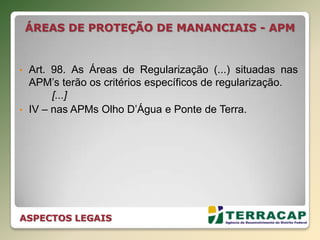 ÁREAS DE PROTEÇÃO DE MANANCIAIS - APM
• Art. 98. As Áreas de Regularização (...) situadas nas
APM’s terão os critérios específicos de regularização.
[...]
• IV – nas APMs Olho D’Água e Ponte de Terra.
ASPECTOS LEGAIS
 