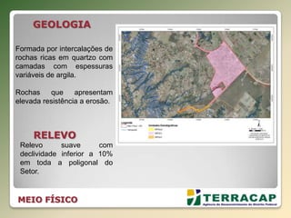 MEIO FÍSICO
GEOLOGIA
Formada por intercalações de
rochas ricas em quartzo com
camadas com espessuras
variáveis de argila.
Rochas que apresentam
elevada resistência a erosão.
RELEVO
Relevo suave com
declividade inferior a 10%
em toda a poligonal do
Setor.
 