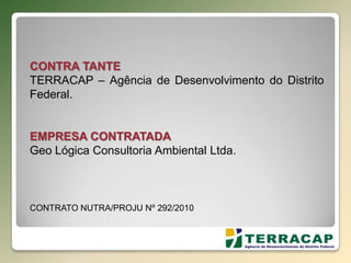 CONTRA TANTE
TERRACAP – Agência de Desenvolvimento do Distrito
Federal.
EMPRESA CONTRATADA
Geo Lógica Consultoria Ambiental Ltda.
CONTRATO NUTRA/PROJU Nº 292/2010
 