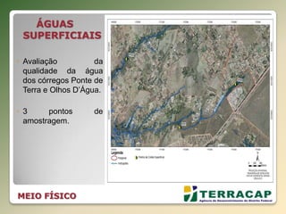 ÁGUAS
SUPERFICIAIS
◦ Avaliação da
qualidade da água
dos córregos Ponte de
Terra e Olhos D’Água.
◦ 3 pontos de
amostragem.
MEIO FÍSICO
 