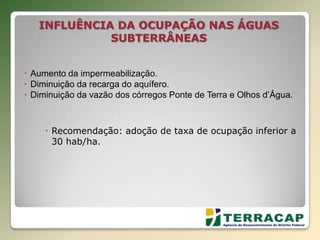  Aumento da impermeabilização.
 Diminuição da recarga do aquífero.
 Diminuição da vazão dos córregos Ponte de Terra e Olhos d’Água.
 Recomendação: adoção de taxa de ocupação inferior a
30 hab/ha.
INFLUÊNCIA DA OCUPAÇÃO NAS ÁGUAS
SUBTERRÂNEAS
 