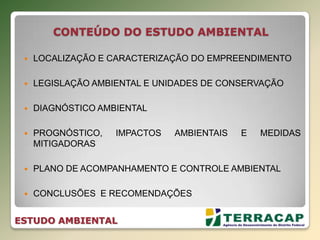 CONTEÚDO DO ESTUDO AMBIENTAL
 LOCALIZAÇÃO E CARACTERIZAÇÃO DO EMPREENDIMENTO
 LEGISLAÇÃO AMBIENTAL E UNIDADES DE CONSERVAÇÃO
 DIAGNÓSTICO AMBIENTAL
 PROGNÓSTICO, IMPACTOS AMBIENTAIS E MEDIDAS
MITIGADORAS
 PLANO DE ACOMPANHAMENTO E CONTROLE AMBIENTAL
 CONCLUSÕES E RECOMENDAÇÕES
ESTUDO AMBIENTAL
 