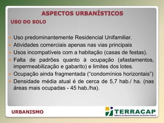 URBANISMO
 Uso predominantemente Residencial Unifamiliar.
 Atividades comerciais apenas nas vias principais
 Usos incompatíveis com a habitação (casas de festas).
 Falta de padrões quanto à ocupação (afastamentos,
impermeabilização e gabarito) e limites dos lotes.
 Ocupação ainda fragmentada (“condomínios horizontais”)
 Densidade média atual é de cerca de 5,7 hab./ ha. (nas
áreas mais ocupadas - 45 hab./ha).
ASPECTOS URBANÍSTICOS
USO DO SOLO
 
