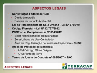 • Constituição Federal de 1988
 Direito à moradia
 Estudos de Impacto Ambiental
• Lei do Parcelamento do Solo Urbano - Lei Nº 6766/79
• Código Florestal – Lei Nº 12.727/2012
• PDOT – Lei Complementar Nº 854/2012
 Setor Habitacional de Regularização
 Zona Urbana de Uso Controlado
 Área de Regularização de Interesse Específico – ARINE
• Áreas de Proteção de Manancial
• APM Córrego Olhos D’Água
• APM Ponte de Terra
• Termo de Ajuste de Conduta nº 002/2007 – TAC
ASPECTOS LEGAIS
ASPECTOS LEGAIS
 