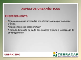  Algumas ruas são nomeadas por número, outras por nome (Av.
Buritis).
 Alguns endereços possuem CEP.
 A grande dimensão de parte das quadras dificulta a localização do
endereçamento.
ENDEREÇAMENTO
ASPECTOS URBANÍSTICOS
URBANISMO
 