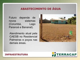 INFRAESTRUTURA
ABASTECIMENTO DE ÁGUA
Atendimento atual pela
CAESB no Residencial
Palmeiras e poços nas
demais áreas.
Futuro depende de
novos sistemas
(Corumbá, Lago
Paranoá e Bananal).
 
