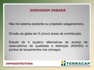 INFRAESTRUTURA
DRENAGEM URBANA
Divisão da gleba em 5 (cinco) áreas de contribuição.
Estudo de 4 (quatro) alternativas de arranjo de
reservatórios de qualidade e detenção (ADASA) e
pontos de lançamentos nos córregos.
Não há sistema existente ou projetado (alagamentos).
 