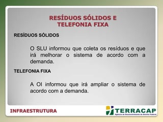 INFRAESTRUTURA
RESÍDUOS SÓLIDOS E
TELEFONIA FIXA
RESÍDUOS SÓLIDOS
O SLU informou que coleta os resíduos e que
irá melhorar o sistema de acordo com a
demanda.
TELEFONIA FIXA
A OI informou que irá ampliar o sistema de
acordo com a demanda.
 