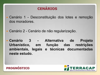  Cenário 1 - Desconstituição dos lotes e remoção
dos moradores.
 Cenário 2 - Cenário de não regularização.
 Cenário 3 - Alternativa de Projeto
Urbanístico, em função das restrições
ambientais, legais e técnicas documentadas
neste estudo.
PROGNÓSTICO
CENÁRIOS
 