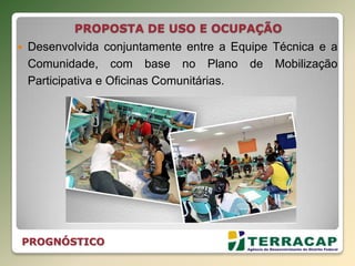 PROPOSTA DE USO E OCUPAÇÃO
 Desenvolvida conjuntamente entre a Equipe Técnica e a
Comunidade, com base no Plano de Mobilização
Participativa e Oficinas Comunitárias.
PROGNÓSTICO
 