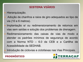 SISTEMA VIÁRIO
 Hierarquização.
 Adoção de chanfros e raios de giro adequados ao tipo de
via (10 e 6 metros).
 Implantação e/ ou redimensionamento de retornos em
vias sem saídas e solução dos problemas de drenagem.
 Redimensionamento das caixas de vias de modo a
atender os padrões mínimos de segurança de acordo
com a Norma NTD – 6.0 da CEB e a Cartilha de
Acessibilidade da SEDHAB.
 Introdução de ciclovias e ciclofaixas nas Vias Principais.
PROGNÓSTICO
 