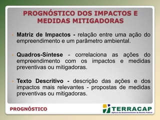 PROGNÓSTICO DOS IMPACTOS E
MEDIDAS MITIGADORAS
• Matriz de Impactos - relação entre uma ação do
empreendimento e um parâmetro ambiental.
• Quadros-Síntese - correlaciona as ações do
empreendimento com os impactos e medidas
preventivas ou mitigadoras.
• Texto Descritivo - descrição das ações e dos
impactos mais relevantes - propostas de medidas
preventivas ou mitigadoras.
PROGNÓSTICO
 