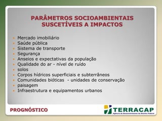 PARÂMETROS SOCIOAMBIENTAIS
SUSCETÍVEIS A IMPACTOS
 Mercado imobiliário
 Saúde pública
 Sistema de transporte
 Segurança
 Anseios e expectativas da população
 Qualidade do ar - nível de ruído
 solos
 Corpos hídricos superficiais e subterrâneos
 Comunidades bióticas - unidades de conservação
 paisagem
 Infraestrutura e equipamentos urbanos
PROGNÓSTICO
 