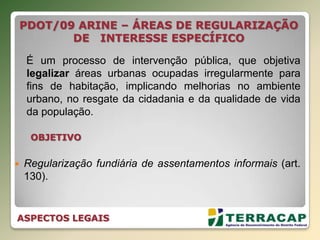 OBJETIVO
 Regularização fundiária de assentamentos informais (art.
130).
PDOT/09 ARINE – ÁREAS DE REGULARIZAÇÃO
DE INTERESSE ESPECÍFICO
É um processo de intervenção pública, que objetiva
legalizar áreas urbanas ocupadas irregularmente para
fins de habitação, implicando melhorias no ambiente
urbano, no resgate da cidadania e da qualidade de vida
da população.
ASPECTOS LEGAIS
 