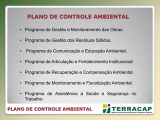 PLANO DE CONTROLE AMBIENTAL
• Programa de Gestão e Monitoramento das Obras.
• Programa de Gestão dos Resíduos Sólidos.
• Programa de Comunicação e Educação Ambiental.
• Programa de Articulação e Fortalecimento Institucional.
• Programa de Recuperação e Compensação Ambiental.
• Programa de Monitoramento e Fiscalização Ambiental.
• Programa de Assistência à Saúde e Segurança no
Trabalho.
PLANO DE CONTROLE AMBIENTAL
 