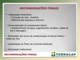 RECOMENDAÇÕES FINAIS
• Adequação urbanística:
• Correção de vias, chanfros.
• Melhoria dos acessos e retornos.
• Universalização do saneamento básico:
 Abastecimento de água, esgotamento sanitário, coleta de
lixo e drenagem.
• Eliminação dos focos de contaminação do lençol freático –
cisternas, lixo.
• Implantação do Plano de Controle Ambiental.
• Articulação institucional.
RECOMENDAÇÕES FINAIS
 