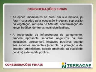 • As ações impactantes na área, em sua maioria, já
foram causadas pela ocupação irregular: supressão
da vegetação, redução de hábitats, contaminação do
lençol freático, dentre as mais significativas.
• A implantação de infraestrutura de saneamento,
embora apresente impactos negativos na sua
instalação, apresentará impactos positivos quanto
aos aspectos ambientais (controle da poluição e da
erosão), urbanísticos, sociais (melhoria da qualidade
de vida) e de saúde pública.
CONSIDERAÇÕES FINAIS
CONSIDERAÇÕES FINAIS
 