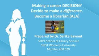 Making a career DECISION?
Decide to make a difference.
 Become a librarian (ALA)



 Prepared by Dr. Sarika Sawant
   SHPT School of Library Science
     SNDT Women’s University
         Mumbai 400 020
 