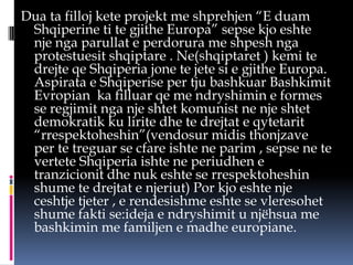 Dua ta filloj kete projekt me shprehjen “E duam
Shqiperine ti te gjithe Europa” sepse kjo eshte
nje nga parullat e perdorura me shpesh nga
protestuesit shqiptare . Ne(shqiptaret ) kemi te
drejte qe Shqiperia jone te jete si e gjithe Europa.
Aspirata e Shqiperise per tju bashkuar Bashkimit
Evropian ka filluar qe me ndryshimin e formes
se regjimit nga nje shtet komunist ne nje shtet
demokratik ku lirite dhe te drejtat e qytetarit
“rrespektoheshin”(vendosur midis thonjzave
per te treguar se cfare ishte ne parim , sepse ne te
vertete Shqiperia ishte ne periudhen e
tranzicionit dhe nuk eshte se rrespektoheshin
shume te drejtat e njeriut) Por kjo eshte nje
ceshtje tjeter , e rendesishme eshte se vleresohet
shume fakti se:ideja e ndryshimit u njëhsua me
bashkimin me familjen e madhe europiane.

 