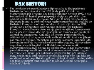 Pak histori
 Pas vendosjes së marrëdhënieve diplomatike të Shqipërisë me

Bashkimin Europian në vitin 1990, të dy palët nënshkruan
Marrëveshjen për Tregtinë dhe Bashkëpunimin në vitin 1992, e cila
konkretizoi për herë të parë përpjekjet shqiptare për afrim dhe
ndihmë nga Bashkimi Europian. Në vijim të kësaj marrëveshjeje,
Shqipëria mundi të përfitonte nga regjimet preferenciale tregtare që
Bashkimi Europian u ofronte vendeve të treta. Që në vitin 1991
vendi ynë u bë përfitues i një ndihme ekomike nga Bashkimi
Europian. Kjo ndihmë u ofrua në një pjesë të sajën në formën e një
kredie për investime, dhe një pjesë tjetër në formën e një granti për
çështjet më emergjente. Këtu nuk do lënë pa përmendur edhe
ndihmat në bazë ushqimore, e cila erdhi në vendin tonë menjëherë
pas rënies së regjimit. Menjëherë pas kësaj Bashkimi Europian lidhi
me vendin tonë një marrëveshje ekonomiko-tregtare, Marrëveshjen
jo-preferenciale të tregtisë dhe Bashkëpunimit ekonomik,
marrëveshje e cila hyri në fuqi në dhjetor 1992[1]. Kjo marrëveshje
parashikonte që vendi ynë mund të kryente marrëdhënie tregtare
me vendet e Unionit, por nuk kishte përparësi. Kjo për faktin se
tregu ynë është jo i një rëndësie potenciale, gjë që vjen nga fakti se
vendi ynë ka në popullsi të vogël, me një fuqi të vogël blerëse, si dhe
nga fakti se mallrat tona nuk ishin të konkurueshme në tregun e
madh të Unionit.

 