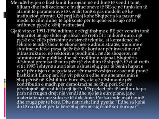 Me ndërhyrjen e Bashkimit Europian në ndihmë të vendit tonë,
filluan dhe indikacionet e institucioneve të BE-së në funksion të
afrimit të parametrave të vendit tonë sipas modelit që ky
institucion ofronte. Që prej kësaj kohe Shqipëria ka pasur një
model të cilin duhej të aplikonte për të qënë edhe ajo në të
ardhmen pjesë e këtij institucioni.
Gjatë viteve 1991-1996 ndihma e përgjithshme e BE për vendin tonë
llogaritet në një shifër që shkon në rreth 511 milionë euro, një
pjesë e së cilës përfshinte asistencë teknike, si konsulencë në
sektorë të ndryshëm të ekonomisë e administratës, trainime e
studime; ndërsa pjesa tjetër është akorduar për investime në
infrastrukturë, në sektorin e prodhimit, në atë shoqëror, në
administratën publike dhe në zhvillimin rajonal. Shqipëria
dëshmoi premisa të mira për një zhvillim të shpejtë, të cilat rreth
vitit 1995 i shtynë autoritetet e shteti shqiptar të bënin hapat e
parë për nisjen e negociatave për marrëveshjen e asocimit pranë
Bashkimit Europian. Ky vit përkon edhe me anëtarësimin e
Shqipërisë në Këshillin e Europës, akt që dëshmonte për
kontributin e madh për demokracinë në Shqipëri. Sot ne
përjetojmë një realitet krejt tjetër. Përpjekjet për të hedhur hapa
para në rrugën drejt një vendi dhe një jete europiane, janë
materializuar me suksese të dukshme. Por ka ende mjaft punë
dhe rrugë për të bërë. Dhe natyrisht lind pyetja: “Edhe sa kohë
do të na duhet për ta bërë Shqipërinë siç është sot Europa?”

 