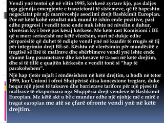  Vendi ynë tentoi që në vitin 1995, kërkesë zyrtare kjo, pas daljes

nga gjendja emergjente e tranzicionit të sistemeve, që të hapeshin
negociatat për një marrëveshje asociimi drejt Bashkimit Europian.
Por në këtë kohë rezultat nuk mund të ishin ende pozitive, pasi
edhe progresi i vendit tonë ende nuk ishte në nivelin e duhur,
vlerësim ky i bërë pas kësaj kërkese. Me këtë rast Komisioni i BE
që u morr seriozisht me këtë vlerësim, vuri në dukje edhe
përparësitë që duhet të ndiqte vendi ynë në kuadër të rrugës së tij
për integrimin drejt BE-së. Kështu në vlerësimin për mundësitë e
tregtisë së lirë të mallrave dhe shërbimeve vendi ynë ishte ende
shumë larg parametrave dhe kërkesave të Unionit në këtë drejtim,
dhe si të tillë e quajtën kërkesën e vendit tonë si “hap të
parakohshëm”.
 Një hap tjetër mjaft i rëndësishëm në këtë drejtim, u hodh në tetor
1999, kur Unioni i ofroi Shqipërisë disa koncesione tregtare, duke
hequr një pjesë të taksave dhe barrierave tarifore për një pjesë të
mallrave të eksportuara nga Shqipëria drejt vendeve të Bashkimit
Europian. Me këtë akt u bë e mundur edhe një njohje më e mirë e
tregut europian me atë se çfarë ofronte vendi ynë në këtë

drejtim.

 