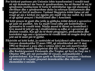Por kërkesë parësore për Unionin ishte transformimi i vendit tonë
në një demokraci me baza të qendrueshme, ku në themel të saj të
qëndronin institucione të forta të mbështetur nga një ekonomi e
zhvilluar dhe e qëndrueshme duke iu referuar konkurencës dhe
tregtisë së lirë të mallrave. Tashmë Shqipëria është futur në atë
rrugë që ajo e kërkoi me ngulm për mjaft vite me radhë. Ky është
ai që quhet proçesi i Stabilizimit dhe i Asociimit.
Në këtë proçes të gjatë dhe jetik jo gjithçka është detyrë e qeverrive
që janë në pushtet. Aty ka mjaft vend edhe për kontributin e
qytetarëve të vendit tonë. Madje mund të themi se kontributi i
tyre mund të jetë po aq i rëndësishëm sa edhe ai i qeverrisë që
drejton vendin. Kjo gjë do të thotë përgjegjësi, përkushtim dhe
korrektësi nga ana e qytetarëve të vendit tonë në rrugën drejt një
jetë më të mirë për të gjithë.
Pikërisht në këtë kohë, jo rastësisht në koiçidencë edhe me fitoren e
forcave demokratike 22 mars 1992, që nënshkruhet më 11 maj
1992 në Bruksel e para dhe e vetmja (deri me sot) marrëveshje
kontraktuale midis Shqipërisë dhe KE: Marrëveshja e Tregtisë
dhe Bashkëpunimit Ekonomik dhe Tregtar, që hyri ne fuqi me 1
Dhjetor 1992, për një periudhë 10 vjeçare, automatikisht e
ripërtëritshme. Kjo tregon qartë se Bashkimi Europian i vlerëson
në mënyrë të veçantë proçeset demokratike dhe reformat
ekonomike e sociale.

 