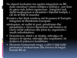 Ne shpesh kerkojme me ngulm integrimin ne BE ,
duke menduar vetem ceshtjen e kufinjve , por keto
dy gjera nuk duhen ngaterruar . Integrimi nuk
duhet keqkuptuar si eleminim i thjeshtë kufijsh, i
cili do të bëjë të mundur
lëvizjen e lirë drejt vendeve më të pasura të Europës.
Integrimi në Bashkimin Europian
nënkupton, në radhë të parë, përafrimin dhe
përqafimin e vlerave themelore mbi bazën e të
cilave është ndërtuar dhe jeton ky organizëm i
madh ndërshtetëror:
 Demokracia, shteti i së drejtës, mbrojtja e të
drejtave të njeriut, mbrojtja dhe respektimi i të
drejtave të pakicave kombëtare.
 Ekonomi funksionale tregu, e aftë t'i bëjë ballë
presioneve konkurruese dhe forcave të tregut
brenda BE-së.

 