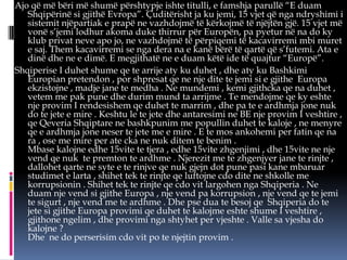 Ajo që më bëri më shumë përshtypje ishte titulli, e famshja parullë “E duam
Shqipërinë si gjithë Evropa”. Çuditërisht ja ku jemi, 15 vjet që nga ndryshimi i
sistemit njëpartiak e prapë ne vazhdojmë të kërkojmë të njëjtën gjë. 15 vjet më
vonë s’jemi lodhur akoma duke thirrur për Europën, pa pyetur në na do ky
klub privat neve apo jo, ne vazhdojmë të përpiqemi të kacavirremi mbi muret
e saj. Them kacavirremi se nga dera na e kanë bërë të qartë që s’futemi. Ata e
dinë dhe ne e dimë. E megjithatë ne e duam këtë ide të quajtur “Europë”.
Shqiperise I duhet shume qe te arrije aty ku duhet , dhe aty ku Bashkimi
Europian pretendon , por shpresat qe ne nje dite te jemi si e gjithe Europa
ekzistojne , madje jane te medha . Ne mundemi , kemi gjithcka qe na duhet ,
vetem me pak pune dhe durim mund ta arrijme . Te mendojme qe ky eshte
nje provim I rendesishem qe duhet te marrim , dhe pa te e ardhmja jone nuk
do te jete e mire . Keshtu le te jete dhe antaresimi ne BE nje provim I veshtire ,
qe Qeveria Shqiptare ne bashkpunim me popullin duhet te kaloje , ne menyre
qe e ardhmja jone neser te jete me e mire . E te mos ankohemi per fatin qe na
ra , ose me mire per ate cka ne nuk ditem te benim .
Mbase kalojne edhe 15vite te tjera , edhe 15vite zhgenjimi , dhe 15vite ne nje
vend qe nuk te premton te ardhme . Njerezit me te zhgenjyer jane te rinjte ,
dallohet qarte ne syte e te rinjve qe nuk gjejn dot pune pasi kane mbaruar
studimet e larta , shihet tek te rinjte qe luftojne cdo dite ne shkolle me
korrupsionin . Shihet tek te rinjte qe cdo vit largohen nga Shqiperia . Ne
duam nje vend si gjithe Europa , nje vend pa korrupsion , nje vend qe te jemi
te sigurt , nje vend me te ardhme . Dhe pse dua te besoj qe Shqiperia do te
jete si gjithe Europa provimi qe duhet te kalojme eshte shume I veshtire ,
gjithone ngelim , dhe provimi nga shtyhet per vjeshte . Valle sa vjesha do
kalojne ?
Dhe ne do perserisim cdo vit po te njejtin provim .

 
