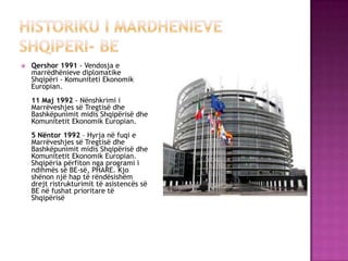  Qershor 1991 - Vendosja e
marrëdhënieve diplomatike
Shqipëri - Komuniteti Ekonomik
Europian.
11 Maj 1992 - Nënshkrimi i
Marrëveshjes së Tregtisë dhe
Bashkëpunimit midis Shqipërisë dhe
Komunitetit Ekonomik Europian.
5 Nëntor 1992 – Hyrja në fuqi e
Marrëveshjes së Tregtisë dhe
Bashkëpunimit midis Shqipërisë dhe
Komunitetit Ekonomik Europian.
Shqipëria përfiton nga programi i
ndihmës së BE-së, PHARE. Kjo
shënon një hap të rëndësishëm
drejt ristrukturimit të asistencës së
BE në fushat prioritare të
Shqipërisë
 