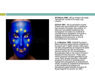  26 Shkurt 1996 - BE-ja miraton një qasje
rajonale për vendet e Europës Jug-
Lindore.
29 Prill 1997 - BE-ja përcakton kushte
politike dhe ekonomike për t'u plotësuar
nga vendet e Europës Jug-Lindore, si
bazë për një politikë koherente dhe
transparent në drejtim të zhvillimit të
marrëdhënieve dypalëshe në fushën e
tregtisë, asistencës financiare dhe
bashkëpunimit ekonomik, si dhe të
marrëdhënieve kontraktuale.
3 - 4 Qershor 1999 - Këshilli Europian i
Këlnit riafirmon gatishmërinë e Bashkimit
Europian për t’i sjellë vendet e këtij rajoni
më afër perspektivës së integrimit të plotë
në strukturat e saj. Kjo do të arrihet
përmes një lloji të ri të marrëdhënieve
kontraktuale (njohur më vonë si Procesi i
Stabilizimit dhe Asociimit - PSA) duke
marrë parasysh situatat specifike të çdo
vendi. Këto situata specifike i referohen
progresit në fushën e bashkëpunimit
rajonal dhe perspektivës së anëtarësimit
në BE në bazë të Traktatit të Amsterdamit
si dhe plotësimit të kritereve të
përcaktuara gjatë Këshillin Europian të
Kopenhagenit në qershor të 1993.
 