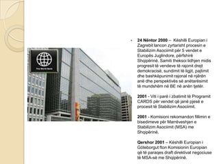  24 Nëntor 2000 – Këshilli Europian i
Zagrebit lancon zyrtarisht procesin e
Stabilizim Asociimit për 5 vendet e
Europës Juglindore, përfshirë
Shqipërinë. Samiti theksoi lidhjen midis
progresit të vendeve të rajonit drejt
demokracisë, sundimit të ligjit, pajtimit
dhe bashkëpunimit rajonal në njërën
anë dhe perspektivës së anëtarësimit
të mundshëm në BE në anën tjetër.
2001 - Viti i parë i zbatimit të Programit
CARDS për vendet që janë pjesë e
procesit të Stabilizim Asociimit.
2001 - Komisioni rekomandon fillimin e
bisedimeve për Marrëveshjen e
Stabilizim Asociimit (MSA) me
Shqipërinë.
Qershor 2001 – Këshilli Europian i
Göteborgut fton Komisionin Europian
që të paraqes draft direktivat negociuse
të MSA-së me Shqipërinë.
 