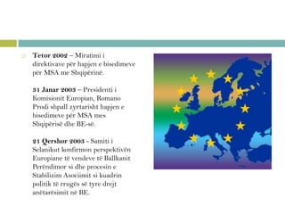  Tetor 2002 – Miratimi i
direktivave për hapjen e bisedimeve
për MSA me Shqipërinë.
31 Janar 2003 – Presidenti i
Komisionit Europian, Romano
Prodi shpall zyrtarisht hapjen e
bisedimeve për MSA mes
Shqipërisë dhe BE-së.
21 Qershor 2003 - Samiti i
Selanikut konfirmon perspektivën
Europiane të vendeve të Ballkanit
Perëndimor si dhe procesin e
Stabilizim Asociimit si kuadrin
politik të rrugës së tyre drejt
anëtarësimit në BE.
 