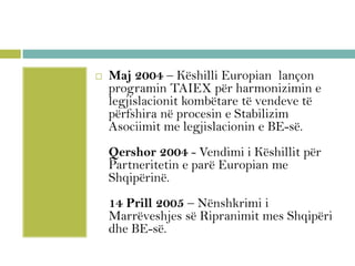  Maj 2004 – Këshilli Europian lançon
programin TAIEX për harmonizimin e
legjislacionit kombëtare të vendeve të
përfshira në procesin e Stabilizim
Asociimit me legjislacionin e BE-së.
Qershor 2004 - Vendimi i Këshillit për
Partneritetin e parë Europian me
Shqipërinë.
14 Prill 2005 – Nënshkrimi i
Marrëveshjes së Ripranimit mes Shqipëri
dhe BE-së.
 