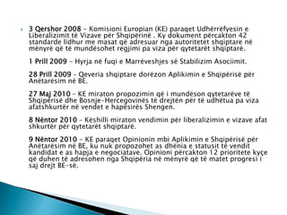  3 Qershor 2008 - Komisioni Europian (KE) paraqet Udhërrëfyesin e
Liberalizimit të Vizave për Shqipërinë . Ky dokument përcakton 42
standarde lidhur me masat që adresuar nga autoritetet shqiptare në
mënyrë që të mundësohet regjimi pa viza për qytetarët shqiptarë.
1 Prill 2009 - Hyrja në fuqi e Marrëveshjes së Stabilizim Asociimit.
28 Prill 2009 – Qeveria shqiptare dorëzon Aplikimin e Shqipërisë për
Anëtarësim në BE.
27 Maj 2010 – KE miraton propozimin që i mundëson qytetarëve të
Shqipërisë dhe Bosnje-Hercegovinës të drejtën për të udhëtua pa viza
afatshkurtër në vendet e hapësirës Shengen.
8 Nëntor 2010 – Këshilli miraton vendimin për liberalizimin e vizave afat
shkurtër për qytetarët shqiptarë.
9 Nëntor 2010 - KE paraqet Opinionin mbi Aplikimin e Shqipërisë për
Anëtarësim në BE, ku nuk propozohet as dhënia e statusit të vendit
kandidat e as hapja e negociatave. Opinioni përcakton 12 prioritete kyçe
që duhen të adresohen nga Shqipëria në mënyrë që të matet progresi i
saj drejt BE-së.
 
