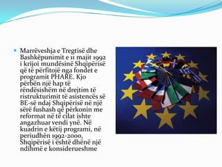  Marrëveshja e Tregtisë dhe
Bashkëpunimit e 11 majit 1992
i krijoi mundësinë Shqipërisë
që të përfitojë nga fondet e
programit PHARE. Kjo
përbën një hap të
rëndësishëm në drejtim të
ristrukturimit të asistencës së
BE-së ndaj Shqipërisë në një
sërë fushash që përkonin me
reformat në të cilat ishte
angazhuar vendi ynë. Në
kuadrin e këtij programi, në
periudhën 1992-2000,
Shqipërisë i është dhënë një
ndihmë e konsiderueshme
 