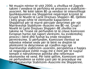  Në muajin nëntor të vitit 2000, u zhvillua në Zagreb
takimi i vendeve të përfshira në procesin e stabilizim-
asocimit. Në këtë takim BE-ja vendosi të intensifikojë
bashkëpunimin me Shqipërinë nëpërmjet krijimit të
Grupit të Nivelit të Lartë Drejtues Shqipëri-BE. Qëllimi
i këtij grupi ishte të vlerësonte kapacitetin e
Shqipërisë për të marrë përsipër detyrimet për një
Marrëveshje Stabilizim-Asocimi me BE-në. Grupi i
Nivelit të Lartë Drejtues Shqipëri-BE zhvilloi tre
takime në Tiranë në përfundim të të cilave Komisioni
Evropian hartoi një raport vlerësimi, ku evidentohej
procesi i bërë dhe fushat ku ende nevojiten
përmirësime. Si përfundim, Komisioni vlerësoi se
ndonëse mbetet ende për të bërë ne drejtim të
plotësimit te detyrimeve që rrjedhin nga një
marrëveshje stabilizim-asociimi, perspektiva e hapjes
së negociatave është rruga më e mirë për të ruajtur
tempin e ndryshimeve politike dhe reformave
ekonomike në vend. Për këtë qëllim, Komisioni arriti
në përfundimin se është çasti për të proceduar me
një Marrëveshje Stabilizim-Asociimi me Shqipërinë.
 