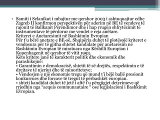 • Samiti i Selanikut i mbajtur me qershor 2003 i ashtuquajtur edhe
Zagreb II konfirmon perspektivën për aderim në BE të vendeve të
rajonit të Ballkanit Perëndimor dhe i hap rrugën shfrytëzimit të
instrumentave të përdorur me vendet e reja anëtare.
Kriteret e Anetaresimit në Bashkimin Evropian
Për t’u bërë anetare e BE-së, Shqipëria duhet të plotësojë kriteret e
vendosura për të gjitha shtetet kandidate për anëtarësim në
Bashkimin Evropian të miratuara nga Këshilli Europian i
Kopenhagenit në qershor të vitit 1993.
Këto kritere janë të karakterit politik dhe ekonomik dhe
parashikojnë:
• Garantimin e demokracisë, shtetit të së drejtës, respektimin e të
drejtave të njeriut dhe të minoriteteve;
• Vendosjen e një ekonomie tregu që mund t’i bëjë ballë presionit
konkurrues dhe forcave të tregut të përbashkët europian.
• shteti kandidat duhet të jetë i aftë t’u përgjigjet detyrimeve që
rrjedhin nga “acquis communautaire “ ose legjislacioni i Bashkimit
Evropian.
 