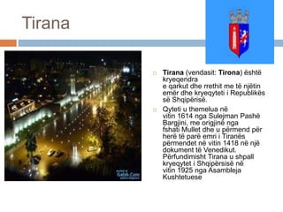 Tirana
 Tirana (vendasit: Tirona) është
kryeqendra
e qarkut dhe rrethit me të njëtin
emër dhe kryeqyteti i Republikës
së Shqipërisë.
 Qyteti u themelua në
vitin 1614 nga Sulejman Pashë
Bargjini, me origjinë nga
fshati Mullet dhe u përmend për
herë të parë emri i Tiranës
përmendet në vitin 1418 në një
dokument të Venedikut.
Përfundimisht Tirana u shpall
kryeqytet i Shqipërsisë në
vitin 1925 nga Asambleja
Kushtetuese
 