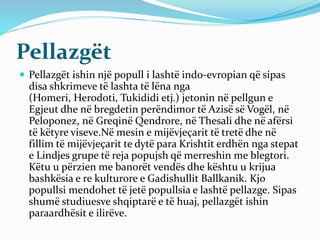 Pellazgët
 Pellazgët ishin një popull i lashtë indo-evropian që sipas
disa shkrimeve të lashta të lëna nga
(Homeri, Herod...