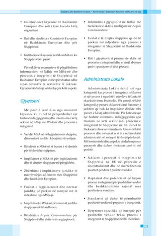 Shqipëria dhe Bashkimi Evropian • Marrëveshja e Stabilizim-Asociimit (MSA) dhe më pas




• Institucionet kryesore të Bashkimit                   • Informimi i gjyqësorit në lidhje me
  Europian dhe roli i tyre brenda këtij                   hierarkinë e akteve nënligjore në Acquis
  organizmi.                                              Communautaire.

• Roli dhe rëndësia e Komisionit Evropian               • Fushat e të drejtës shqiptare që do të
  në Bashkimin Europian dhe për                           preken më ndjeshëm nga procesi i
  Shqipërinë.                                             integrimit të Shqipërisë në Bashkimin
                                                          Evropian.
• Institucionet kryesore ndërkombëtare ku
  Shqipëria bën pjesë.                                  • Roli i gjyqësorit si pjesmarrës aktiv në
                                                          procesin e integrimit dhe jo si një zbatues
   Përtej këtyre momenteve të përgjithshme                pasiv i pasojave të këtij procesi.
informacioni në lidhje me MSA-në dhe
procesin e integrimit të Shqipërisë në
Bashkimin Evropian duhet përshtatur edhe                Administrata Lokale
sipas nevojave të sektorëve të caktuar.
Gjyqësori është një sektor kyç në këtë aspekt.              Administrata Lokale është një nga
                                                        kategoritë ku procesi i integrimit shikohet
                                                        si një proces i ngushtë i niveleve të larta të
Gjyqësori                                               ekzekutivit me Brukselin. Për pasojë në këtë
                                                        kategori ky proces shikohet si një fenomen i
   Më poshtë janë disa nga mometet                      jashtëm që nuk ka implikime direkte mbi
kryesore ku duhet të përqendrohet një                   punën e kësaj administrate. Për këtë arësye
fushatë ndërgjegjësimi dhe informimi e këtij            një fushatë informimi, ndërgjegjësimi apo
sektori në lidhje me MSA-në dhe procesin e              trainimi në këtë sektor mbi procesin e
integrimit.                                             integrimit të Shqipërisë në BE duhet të
                                                        theksojë rolin e administratës lokale në këtë
• Vendi i MSA-së në legjislacionin shqiptar,            proces si dhe mënyrat se si ai e ndikon këtë
  dimensioni jurdik i kësaj marrëveshjeje.              administratë në mënyrë të drejtëpërdrejtë.
                                                        Më konkretisht disa aspekte që duhen pasur
• Rëndësia e MSA-së si burim i së drejtës               parasysh dhe duhen theksuar janë si më
  për të drejtën shqiptare.                             poshtë:


• Implikimet e MSA-së për legjislacionin                • Ndikimi i procesit të integrimit të
  dhe të drejtën shqiptare në përgjithësi.                Shqipërisë në BE në procesin e
                                                          decentralizimit dhe në marrëdhënien
• Zbërthimi i implikimeve juridike të                     pushtet qendror / pushtet vendor.
  marrëveshjes ad interim mes Shqipërisë
  dhe Bashkimit Evropian.                               • Hapësirat dhe potencialet që krijon
                                                          procesi i integrimit për pushtetin vendor
• Fushat e legjislacionit dhe normat                      dhe bashkëpunimin rajonal mes
  juridike që preken në mënyrë më të                      pushteteve vendore.
  ndjeshme nga MSA-ja.
                                                        • Standartet që duhet të përmbushë
• Implikimet e MSA-së për normat jurdike                  pushteti vendor në procesin e integrimit.
  shqiptare në të ardhmen.
                                                        • Detyrimet specifike që burojnë për
• Rëndësia e Acquis Communautaire për                     pushtetin vendor teksa procesi i
  Shqipërinë dhe aktivitetin e gjyqësorit.                integrimit të Shqipërisë në BE thellohet.

                                                                                                                        19
 