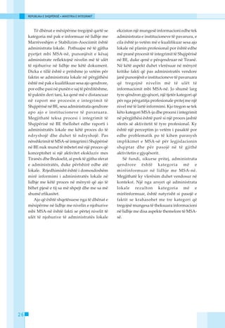 REPUBLIKA E SHQIPËRISË • MINISTRIA E INTEGRIMIT




         Të dhënat e mësipërme tregojnë qartë se       ekziston një mungesë informacioni edhe tek
     kategoria më pak e informuar në lidhje me         administrata e institucioneve të pavarura, e
     Marrëveshjen e Stabilizim-Asociimit është         cila është jo vetëm më e kualifikuar sesa ajo
     administrata lokale. Pothuajse në të gjitha       lokale në planin profesional por është edhe
     pyetjet mbi MSA-në, punonjësit e kësaj            më pranë procesit të integrimit të Shqipërisë
     administrate reflektojnë nivelin më të ulët       në BE, duke qenë e përqendruar në Tiranë.
     të njohurive në lidhje me këtë dokument.          Në këtë aspekt duhet vlerësuar në mënyrë
     Dicka e tillë është e pritshme jo vetëm për       kritike fakti që pas administratës vendore
     faktin se administrata lokale në përgjithësi      janë punonjësit e institucioneve të pavaruara
     është më pak e kualifikuar sesa ajo qendrore,     që tregojnë nivelin më të ulët të
     por edhe pasi në punën e saj të përditëshme,      informacionit mbi MSA-në. Jo shumë larg
     të paktën deri tani, ka qenë më e distancuar      tyre qëndron gjyqësori, një tjetër kategori që
     në raport me procesin e integrimit të             për nga përgatitja profesionale pritej me një
     Shqipërisë në BE, sesa administrata qendrore      nivel më të lartë informimi. Kjo tregon se tek
     apo ajo e institucioneve të pavaruara.            këto kategori MSA-ja dhe procesi i integrimit
     Megjithatë teksa procesi i integrimit të          në përgjithësi është parë si një proces jashtë
     Shqipërisë në BE thellohet edhe raporti i         sferës së aktivitetit të tyre profesional. Ky
     administratës lokale me këtë proces do të         është një perceptim jo vetëm i pasaktë por
     ndryshojë dhe duhet të ndryshojë. Pas             edhe problematik po të kihen parasysh
     nënshkrimit të MSA-së integrimi i Shqipërisë      implikimet e MSA-së për legjislacionin
     në BE nuk mund të mbetet më një proces që         shqiptar dhe për pasojë në të gjithë
     konceptohet si një aktivitet ekskluziv mes        aktivitetin e gjyqësorit.
     Tiranës dhe Brukselit, ai prek të gjitha sferat       Së fundi, sikurse pritej, administrata
     e administratës, duke përfshirë edhe atë          qendrore është kategoria më e
     lokale. Rrjedhimisht është i domosdoshëm          mirëinformuar në lidhje me MSA-në.
     mirë informimi i administratës lokale në          Megjithatë ky vlerësim duhet vendosur në
     lidhje me këtë proces në mënyrë që ajo të         kontekst. Një nga arsyet që administrata
     bëhet pjesë e tij sa më shpejt dhe me sa më       lokale rezulton kategoria më e
     shumë efikasitet.                                 mirëinformuar, është natyrisht si pasojë e
         Ajo që është shqetësuese nga të dhënat e      faktit se krahasohet me tre kategori që
     mësipërme në lidhje me nivelin e njohurive        tregojnë mungesa të theksuara informacioni
     mbi MSA-në është fakti se përtej nivelit të       në lidhje me disa aspekte themelore të MSA-
     ulët të njohurive të administratës lokale         së.




26
 