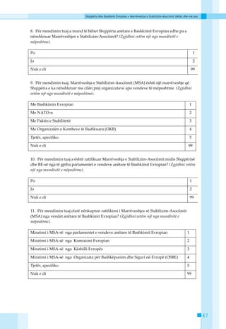 Shqipëria dhe Bashkimi Evropian • Marrëveshja e Stabilizim-Asociimit (MSA) dhe më pas




8. Pёr mendimin tuaj a mund tё bёhet Shqipёria anёtare e Bashkimit Evropian edhe pa e
nёnshkruar Marrёveshjen e Stabilizim-Asociimit? (Zgjidhni vetëm një nga mundësitë e
mëposhtme).

Po                                                                                                                 1

Jo                                                                                                                 2

Nuk e di                                                                                                       99


9. Pёr mendimin tuaj, Marrёveshja e Stabilizim-Asociimit (MSA) ёshtё njё marrёveshje qё
Shqipёria e ka nёnshkruar me cilёn prej organizatave apo vendeve tё mёposhtme. (Zgjidhni
vetëm një nga mundësitë e mëposhtme).

Me Bashkimin Evropian                                                                                          1

Me NATO-n                                                                                                      2

Me Paktin e Stabilitetit                                                                                       3

Me Organizatёn e Kombeve tё Bashkuara (OKB)                                                                    4

Tjetёr, specifiko                                                                                              5

Nuk e di                                                                                                   99


10. Pёr mendimin tuaj a ёshtё ratifikuar Marrёveshja e Stabilizim-Asociimit midis Shqipёrisё
dhe BE-sё nga të gjitha parlamentet e vendeve anёtare tё Bashkimit Evropian? (Zgjidhni vetëm
një nga mundësitë e mëposhtme).

Po                                                                                                             1

Jo                                                                                                             2

Nuk e di                                                                                                       99


11. Pёr mendimin tuaj cfarё nёnkupton ratifikimi i Marrёveshjes sё Stabilizim-Asociimit
(MSA) nga vendet anёtare tё Bashkimit Evropian? (Zgjidhni vetëm një nga mundësitë e
mëposhtme).

Miratimi i MSA-sё nga parlamentet e vendeve anёtare tё Bashkimit Evropian                                  1

Miratimi i MSA-sё nga Komisioni Evropian                                                                   2

Miratimi i MSA-sё nga Kёshilli Evropёs                                                                     3

Miratimi i MSA-sё nga Organizata pёr Bashkёpunim dhe Siguri nё Evropё (OSBE)                               4

Tjetёr, specifiko                                                                                          5

Nuk e di                                                                                                   99




                                                                                                                       47
 
