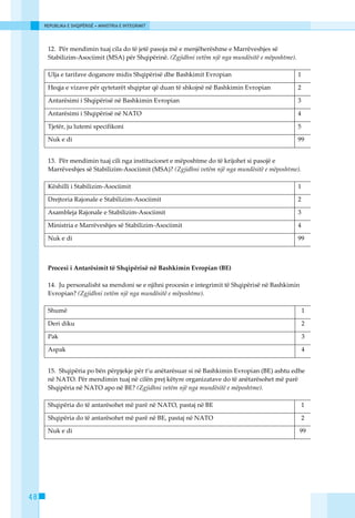 REPUBLIKA E SHQIPËRISË • MINISTRIA E INTEGRIMIT




      12. Pёr mendimin tuaj cila do tё jetё pasoja mё e menjёherёshme e Marrёveshjes sё
      Stabilizim-Asociimit (MSA) pёr Shqipёrinё. (Zgjidhni vetëm një nga mundësitë e mëposhtme).

      Ulja e tarifave doganore midis Shqipёrisё dhe Bashkimit Evropian                             1

      Heqja e vizave pёr qytetarёt shqiptar qё duan tё shkojnё nё Bashkimin Evropian               2

      Antarёsimi i Shqipёrisё nё Bashkimin Evropian                                                3

      Antarёsimi i Shqipёrisё nё NATO                                                              4

      Tjetёr, ju lutemi specifikoni                                                                5

      Nuk e di                                                                                     99


      13. Pёr mendimin tuaj cili nga institucionet e mёposhtme do tё krijohet si pasojё e
      Marrёveshjes sё Stabilizim-Asociimit (MSA)? (Zgjidhni vetëm një nga mundësitë e mëposhtme).

      Kёshilli i Stabilizim-Asociimit                                                              1

      Drejtoria Rajonale e Stabilizim-Asociimit                                                    2

      Asambleja Rajonale e Stabilizim-Asociimit                                                    3

      Ministria e Marrёveshjes sё Stabilizim-Asociimit                                             4

      Nuk e di                                                                                     99



      Procesi i Antarёsimit tё Shqipёrisё nё Bashkimin Evropian (BE)

      14. Ju personalisht sa mendoni se e njihni procesin e integrimit tё Shqipёrisё nё Bashkimin
      Evropian? (Zgjidhni vetëm një nga mundësitë e mëposhtme).

      Shumё                                                                                            1

      Deri diku                                                                                        2

      Pak                                                                                              3

      Aspak                                                                                            4


      15. Shqipёria po bёn pёrpjekje pёr t’u anëtarёsuar si nё Bashkimin Evropian (BE) ashtu edhe
      nё NATO. Pёr mendimin tuaj nё cilёn prej kёtyre organizatave do tё anëtarёsohet mё parё
      Shqipёria nё NATO apo nё BE? (Zgjidhni vetëm një nga mundësitë e mëposhtme).

      Shqipёria do tё antarёsohet mё parё nё NATO, pastaj nё BE                                        1

      Shqipёria do tё antarёsohet mё parё nё BE, pastaj nё NATO                                        2

      Nuk e di                                                                                      99




48
 