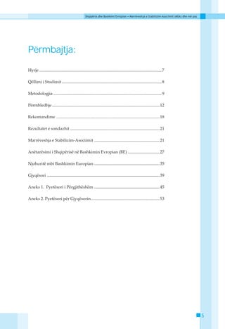 Shqipëria dhe Bashkimi Evropian • Marrëveshja e Stabilizim-Asociimit (MSA) dhe më pas




Përmbajtja:
Hyrje .................................................................................................................... 7

Qëllimi i Studimit ............................................................................................... 8

Metodologjia ....................................................................................................... 9

Përmbledhje ...................................................................................................... 12

Rekomandime .................................................................................................. 18

Rezultatet e sondazhit ..................................................................................... 21

Marrëveshja e Stabilizim-Asociimit .............................................................. 21

Anëtarësimi i Shqipërisë në Bashkimin Evropian (BE) .............................. 27

Njohuritë mbi Bashkimin Europian .............................................................. 35

Gjyqësori ........................................................................................................... 39

Aneks 1. Pyetësori i Përgjithëshëm .............................................................. 45

Aneks 2. Pyetësori për Gjyqësorin ................................................................. 53




                                                                                                                                            5
 