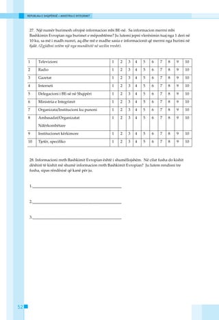 REPUBLIKA E SHQIPËRISË • MINISTRIA E INTEGRIMIT




      27. Njё numёr burimesh ofrojnё informacion mbi BE-nё. Sa informacion merrni mbi
      Bashkimin Evropian nga burimet e mёposhtёme? Ju lutemi jepni vlerёsimin tuaj nga 1 deri nё
      10 ku, sa mё i madh numri, aq dhe mё e madhe sasia e informacionit qё merrni nga burimi nё
      fjalё. (Zgjidhni vetëm një nga mundësitë në secilin rresht).



     1       Televizioni                               1   2   3   4   5    6    7    8    9      10

     2       Radio                                     1   2   3   4   5    6    7    8    9      10

     3       Gazetat                                   1   2   3   4   5    6    7    8    9      10

     4       Interneti                                 1   2   3   4   5    6    7    8    9      10

     5       Delegacioni i BE-sё nё Shqipёri           1   2   3   4   5    6    7    8    9      10

     6       Ministria e Integrimit                    1   2   3   4   5    6    7    8    9      10

     7       Organizata/Institucioni ku punoni         1   2   3   4   5    6    7    8    9      10

     8       Ambasadat/Organizatat                     1   2   3   4   5    6    7    8    9      10

             Ndёrkombёtare

     9       Institucionet kёrkimore                   1   2   3   4   5    6    7    8    9      10

     10      Tjetёr, specifiko                         1   2   3   4   5    6    7    8    9      10



      28. Informacioni rreth Bashkimit Evropian ёshtё i shumёllojshёm. Nё cilat fusha do kishit
      dёshirё tё kishit mё shumё informacion rreth Bashkimit Evropian? Ju lutem rendisni tre
      fusha, sipas rёndёsisё qё kanё pёr ju.



      1.______________________________________________



      2.______________________________________________



      3.______________________________________________




52
 